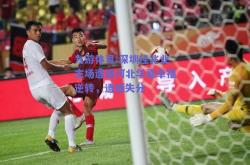 九游体育:深圳佳兆业主场遭遇河北华夏幸福逆转，遗憾失分