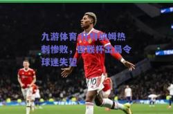 九游体育:托特纳姆热刺惨败，欧联杯出局令球迷失望