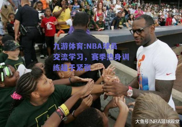 NBA球员交流学习，赛季热身训练趋于紧张