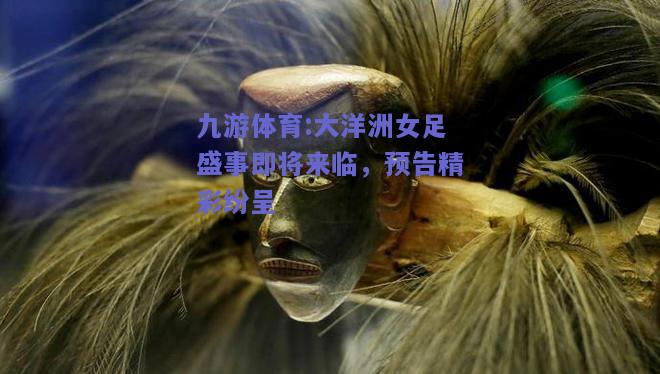 大洋洲女足盛事即将来临，预告精彩纷呈