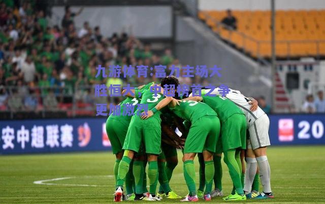 富力主场大胜恒大，中超榜首之争更加激烈