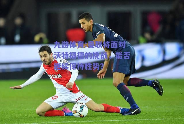 曼联将面对沃特福德的挑战，能否继续保持胜势？