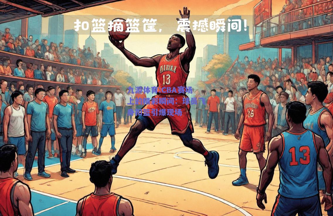 CBA赛场上的精彩瞬间：球员飞身扣篮引爆现场