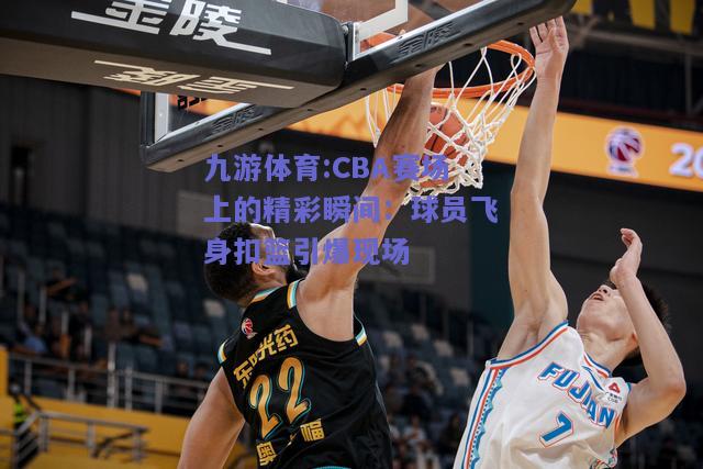 CBA赛场上的精彩瞬间：球员飞身扣篮引爆现场