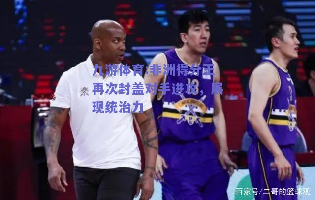 非洲得分王再次封盖对手进攻，展现统治力