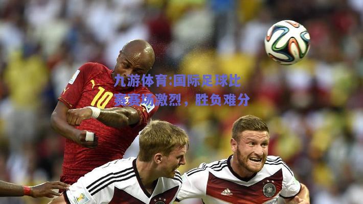 国际足球比赛赛场激烈，胜负难分