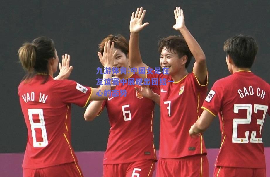 中国女足在友谊赛中展现出团结一心的态势