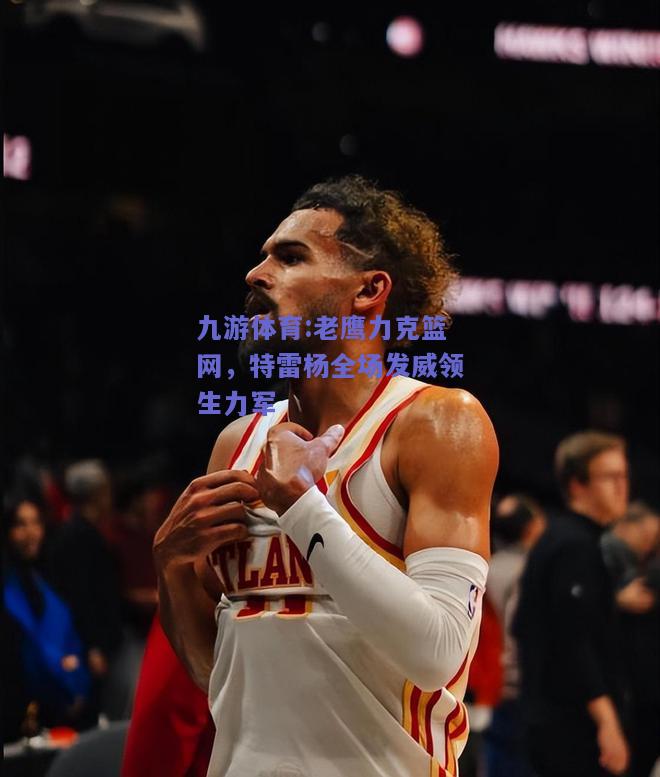 老鹰力克篮网，特雷杨全场发威领生力军